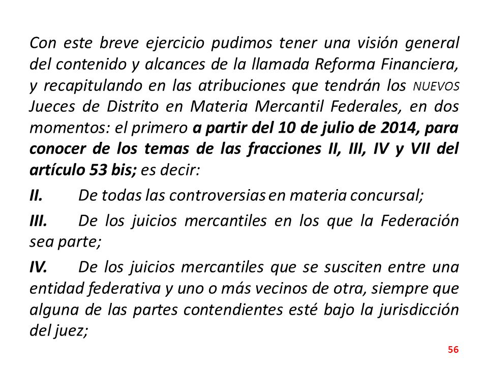 Con este breve ejercicio pudimos tener una visión general del contenido y alcances de la llamada Reforma Financiera, y recapitulando en las atribuciones que tendrán los NUEVOS Jueces de Distrito en Materia Mercantil Federales, en dos momentos: el primero a partir del 10 de julio de 2014, para conocer de los temas de las fracciones II, III, IV y VII del artículo 53 bis; es decir: II.