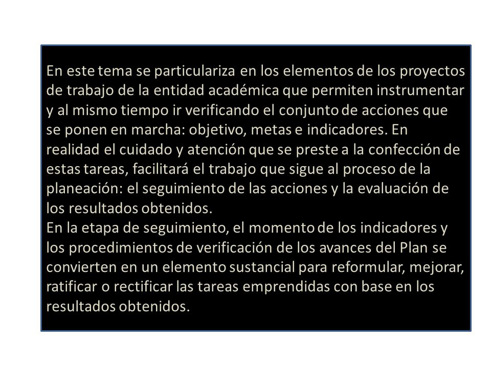 En este tema se particulariza en los elementos de los proyectos de trabajo de la entidad académica que permiten instrumentar y al mismo tiempo ir verificando el conjunto de acciones que se ponen en marcha: objetivo, metas e indicadores. En realidad el cuidado y atención que se preste a la confección de estas tareas, facilitará el trabajo que sigue al proceso de la planeación: el seguimiento de las acciones y la evaluación de los resultados obtenidos.