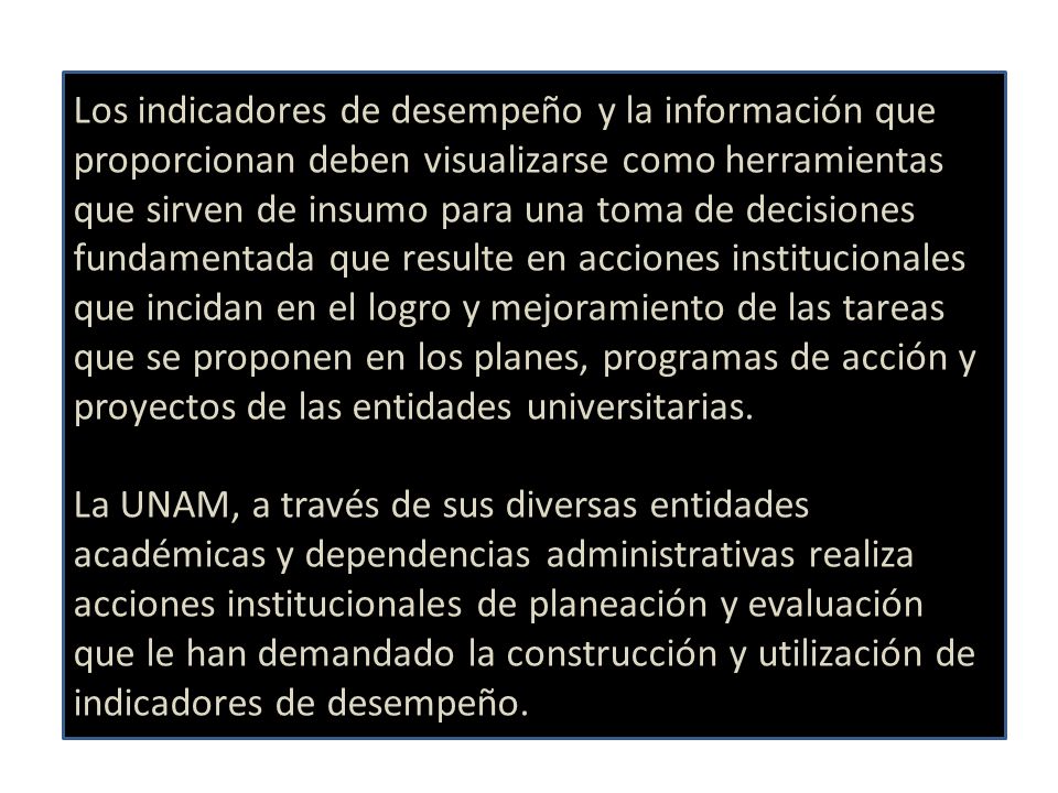 Los indicadores de desempeño y la información que proporcionan deben visualizarse como herramientas que sirven de insumo para una toma de decisiones fundamentada que resulte en acciones institucionales que incidan en el logro y mejoramiento de las tareas que se proponen en los planes, programas de acción y proyectos de las entidades universitarias.