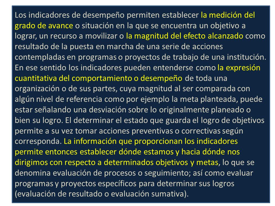 Los indicadores de desempeño permiten establecer la medición del grado de avance o situación en la que se encuentra un objetivo a lograr, un recurso a movilizar o la magnitud del efecto alcanzado como resultado de la puesta en marcha de una serie de acciones contempladas en programas o proyectos de trabajo de una institución.
