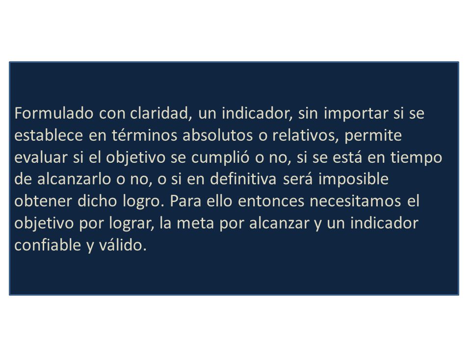 Formulado con claridad, un indicador, sin importar si se establece en términos absolutos o relativos, permite evaluar si el objetivo se cumplió o no, si se está en tiempo de alcanzarlo o no, o si en definitiva será imposible obtener dicho logro. Para ello entonces necesitamos el
