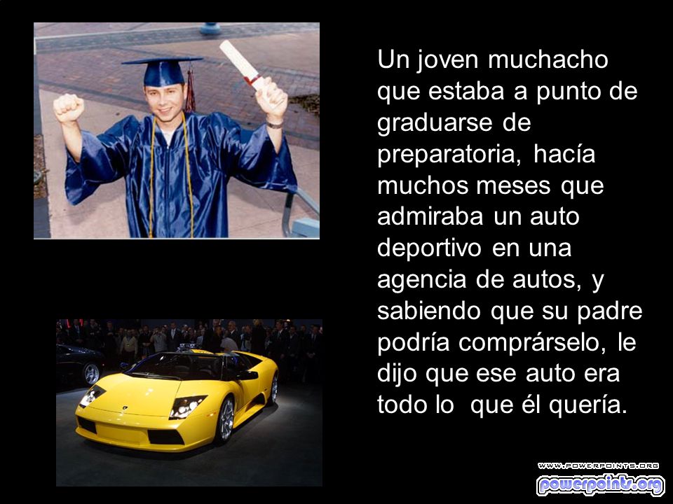 Un joven muchacho que estaba a punto de graduarse de preparatoria, hacía muchos meses que admiraba un auto deportivo en una agencia de autos, y sabiendo que su padre podría comprárselo, le dijo que ese auto era todo lo que él quería.