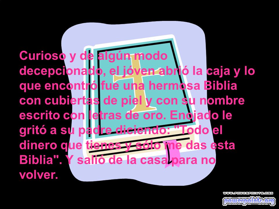 Curioso y de algún modo decepcionado, el jóven abrió la caja y lo que encontró fue una hermosa Biblia con cubiertas de piel y con su nombre escrito con letras de oro.