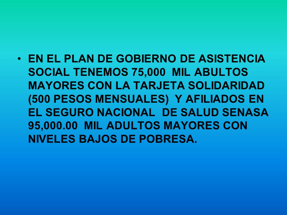 EN EL PLAN DE GOBIERNO DE ASISTENCIA SOCIAL TENEMOS 75,000 MIL ABULTOS MAYORES CON LA TARJETA SOLIDARIDAD (500 PESOS MENSUALES) Y AFILIADOS EN EL SEGURO NACIONAL DE SALUD SENASA 95, MIL ADULTOS MAYORES CON NIVELES BAJOS DE POBRESA.