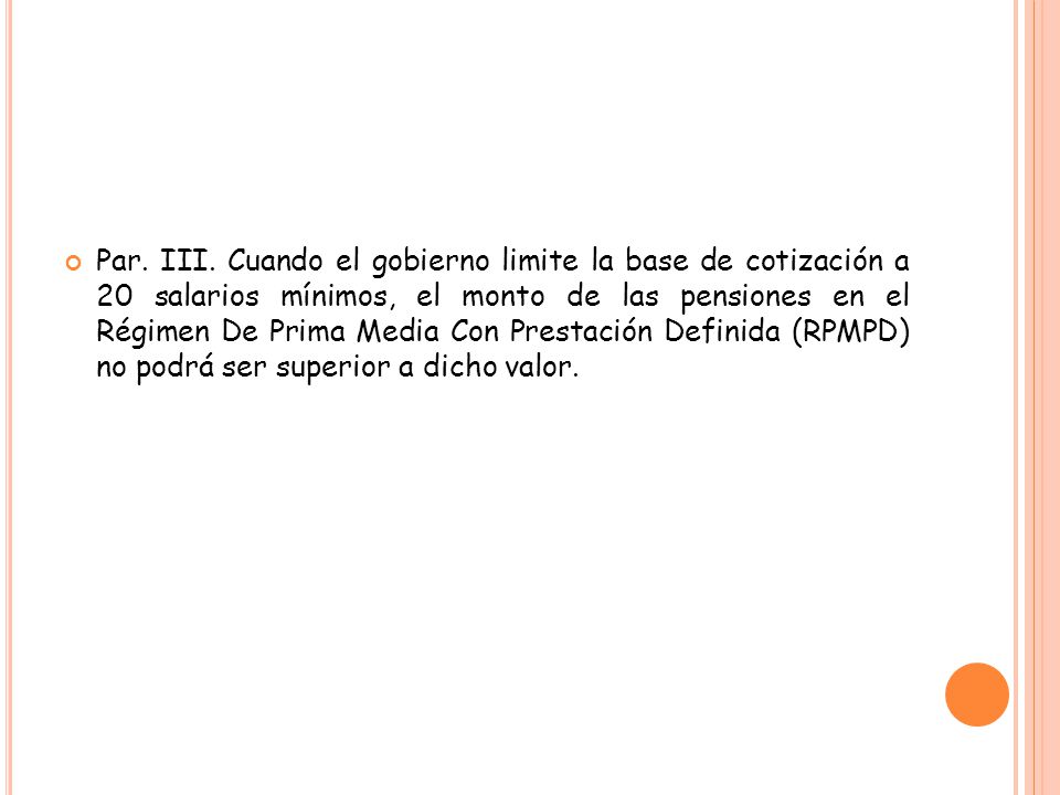 Par. III. Cuando el gobierno limite la base de cotización a 20 salarios mínimos, el monto de las pensiones en el Régimen De Prima Media Con Prestación Definida (RPMPD) no podrá ser superior a dicho valor.