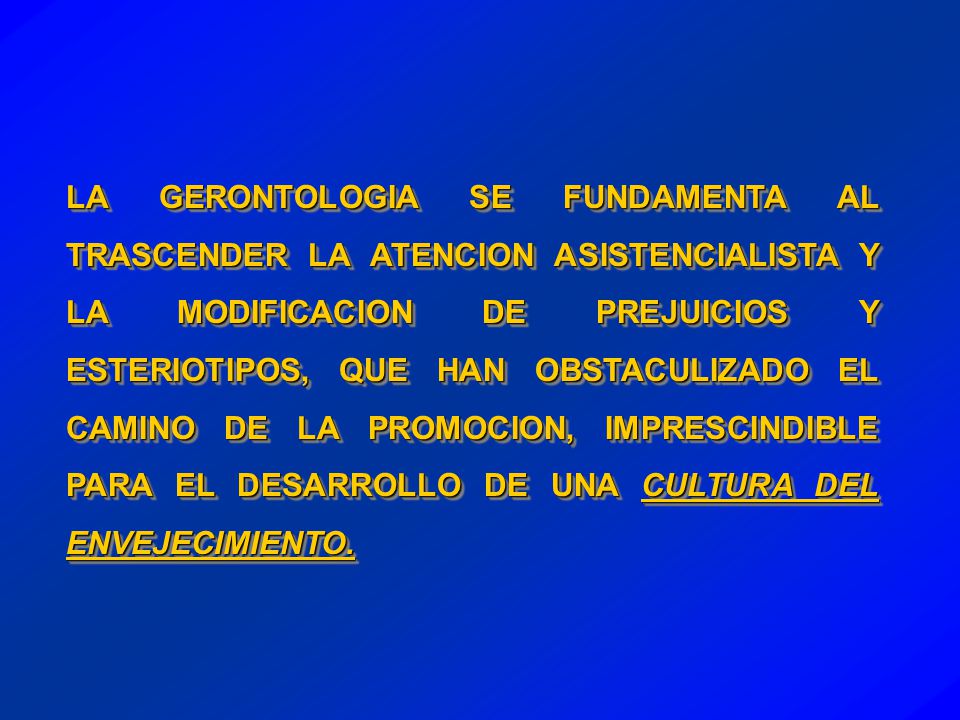 LA GERONTOLOGIA SE FUNDAMENTA AL TRASCENDER LA ATENCION ASISTENCIALISTA Y LA MODIFICACION DE PREJUICIOS Y ESTERIOTIPOS, QUE HAN OBSTACULIZADO EL CAMINO DE LA PROMOCION, IMPRESCINDIBLE PARA EL DESARROLLO DE UNA CULTURA DEL ENVEJECIMIENTO.