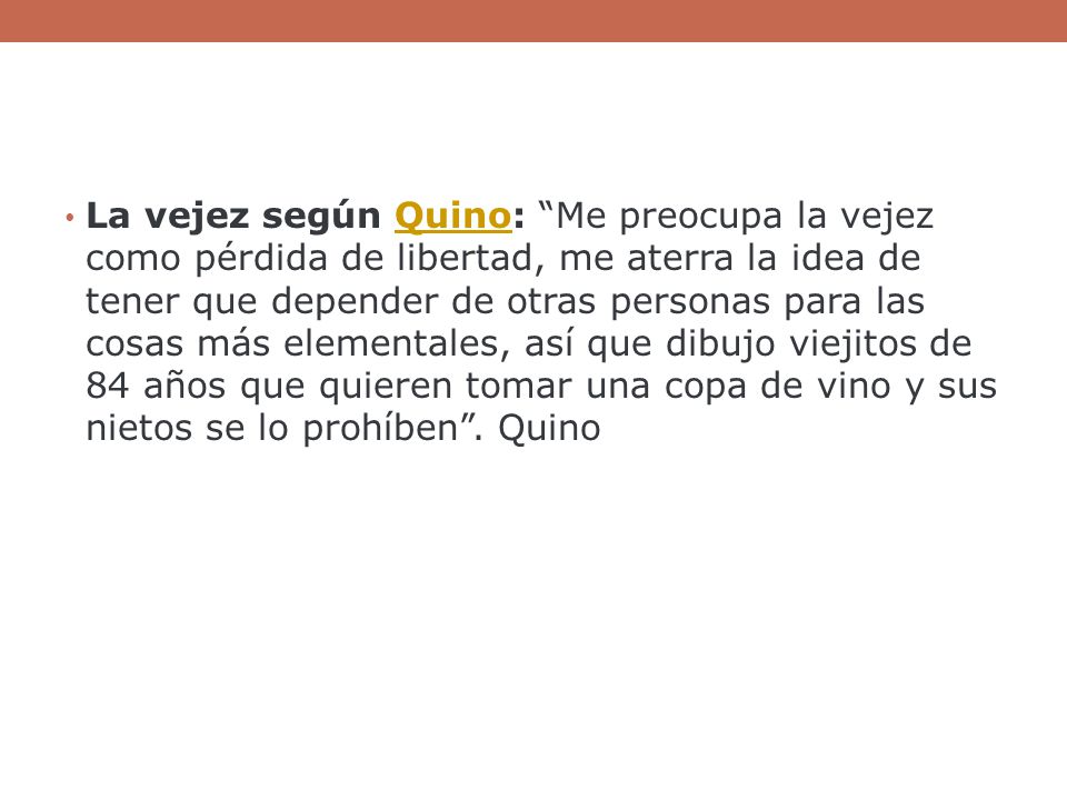 La vejez según Quino: Me preocupa la vejez como pérdida de libertad, me aterra la idea de tener que depender de otras personas para las cosas más elementales, así que dibujo viejitos de 84 años que quieren tomar una copa de vino y sus nietos se lo prohíben .