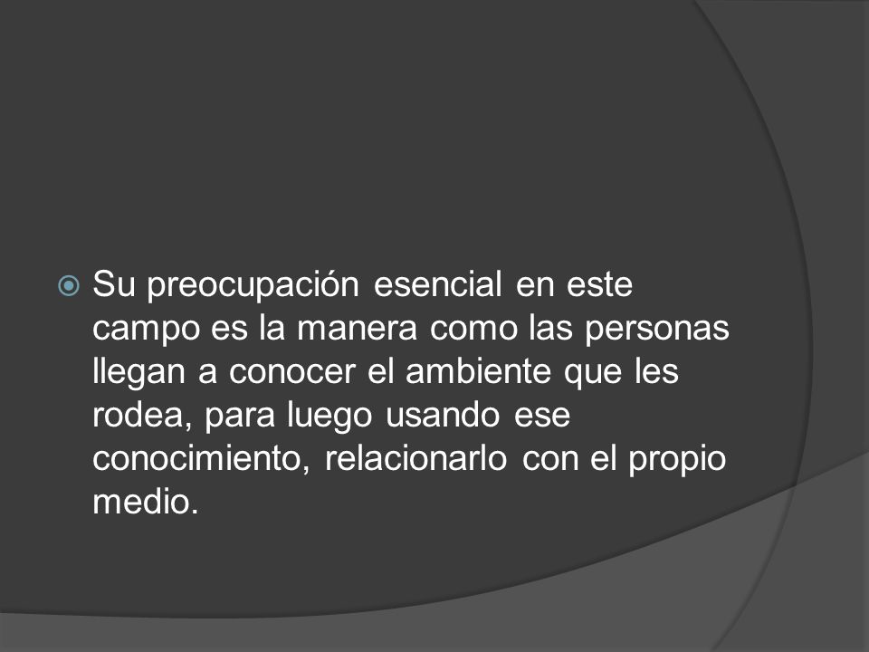 Su preocupación esencial en este campo es la manera como las personas llegan a conocer el ambiente que les rodea, para luego usando ese conocimiento, relacionarlo con el propio medio.