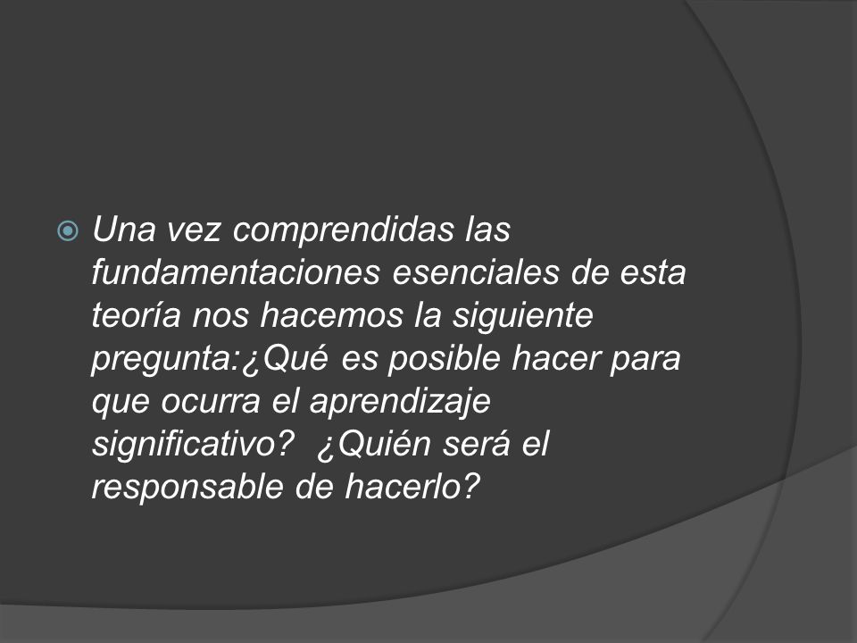 Una vez comprendidas las fundamentaciones esenciales de esta teoría nos hacemos la siguiente pregunta:¿Qué es posible hacer para que ocurra el aprendizaje significativo ¿Quién será el responsable de hacerlo