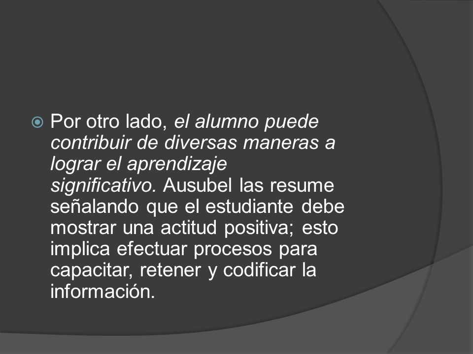 Por otro lado, el alumno puede contribuir de diversas maneras a lograr el aprendizaje significativo. Ausubel las resume señalando que el estudiante debe mostrar una actitud positiva; esto implica efectuar procesos para capacitar, retener y codificar la información.