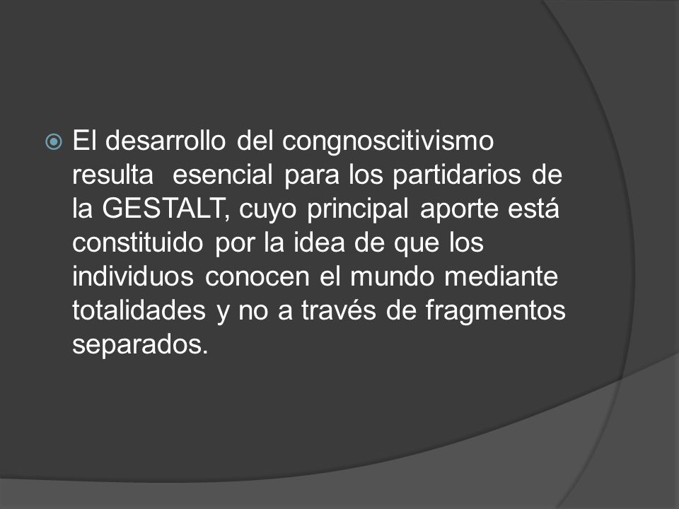 El desarrollo del congnoscitivismo resulta esencial para los partidarios de la GESTALT, cuyo principal aporte está constituido por la idea de que los individuos conocen el mundo mediante totalidades y no a través de fragmentos separados.