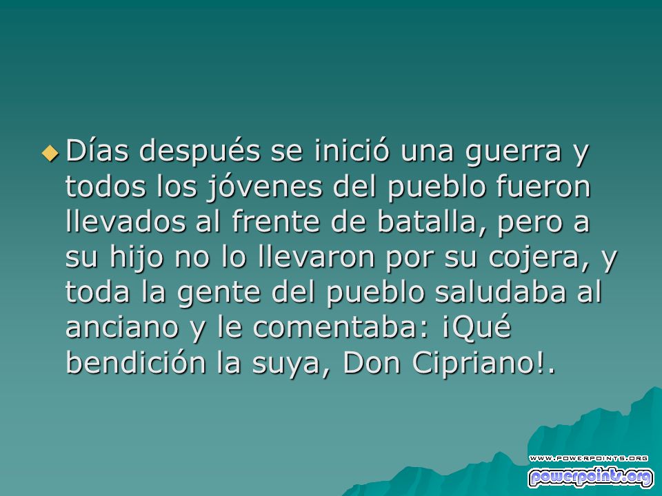 Días después se inició una guerra y todos los jóvenes del pueblo fueron llevados al frente de batalla, pero a su hijo no lo llevaron por su cojera, y toda la gente del pueblo saludaba al anciano y le comentaba: ¡Qué bendición la suya, Don Cipriano!.