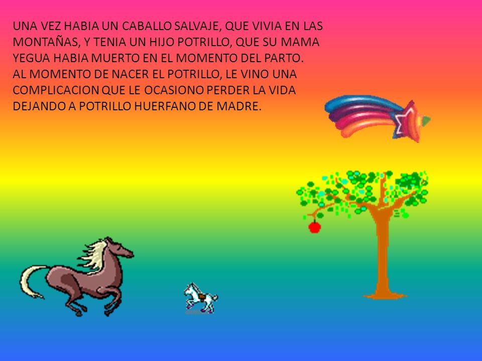UNA VEZ HABIA UN CABALLO SALVAJE, QUE VIVIA EN LAS MONTAÑAS, Y TENIA UN HIJO POTRILLO, QUE SU MAMA YEGUA HABIA MUERTO EN EL MOMENTO DEL PARTO.