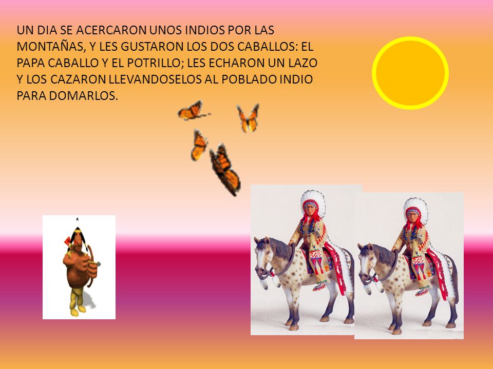 UN DIA SE ACERCARON UNOS INDIOS POR LAS MONTAÑAS, Y LES GUSTARON LOS DOS CABALLOS: EL PAPA CABALLO Y EL POTRILLO; LES ECHARON UN LAZO Y LOS CAZARON LLEVANDOSELOS AL POBLADO INDIO PARA DOMARLOS.