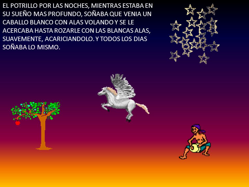 EL POTRILLO POR LAS NOCHES, MIENTRAS ESTABA EN SU SUEÑO MAS PROFUNDO, SOÑABA QUE VENIA UN CABALLO BLANCO CON ALAS VOLANDO Y SE LE ACERCABA HASTA ROZARLE CON LAS BLANCAS ALAS, SUAVEMENTE, ACARICIANDOLO.
