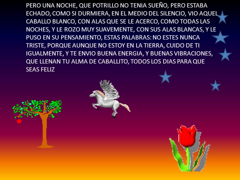PERO UNA NOCHE, QUE POTRILLO NO TENIA SUEÑO, PERO ESTABA ECHADO, COMO SI DURMIERA, EN EL MEDIO DEL SILENCIO, VIO AQUEL CABALLO BLANCO, CON ALAS QUE SE LE ACERCO, COMO TODAS LAS NOCHES, Y LE ROZO MUY SUAVEMENTE, CON SUS ALAS BLANCAS, Y LE PUSO EN SU PENSAMIENTO, ESTAS PALABRAS: NO ESTES NUNCA TRISTE, PORQUE AUNQUE NO ESTOY EN LA TIERRA, CUIDO DE TI IGUALMENTE, Y TE ENVIO BUENA ENERGIA, Y BUENAS VIBRACIONES, QUE LLENAN TU ALMA DE CABALLITO, TODOS LOS DIAS PARA QUE SEAS FELIZ