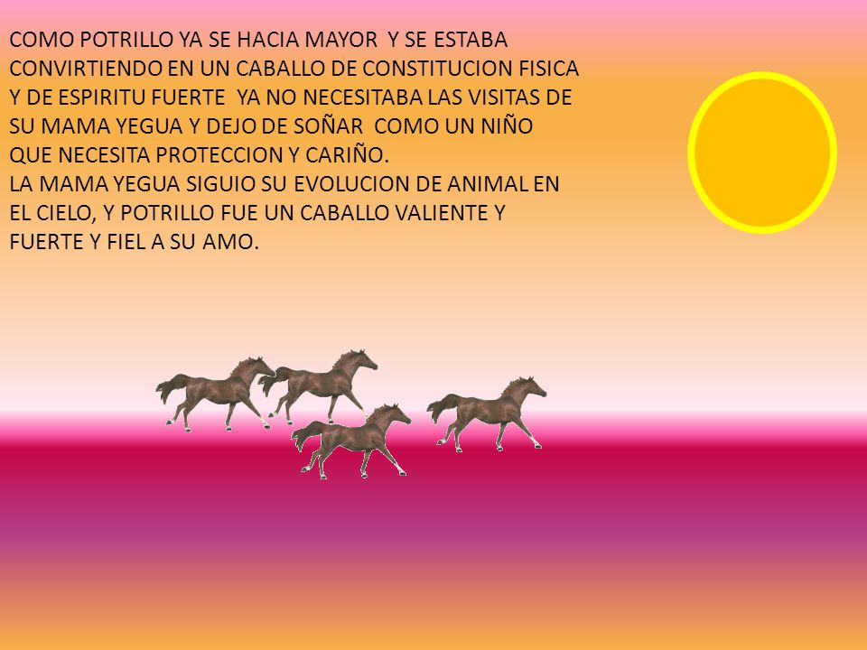 COMO POTRILLO YA SE HACIA MAYOR Y SE ESTABA CONVIRTIENDO EN UN CABALLO DE CONSTITUCION FISICA Y DE ESPIRITU FUERTE YA NO NECESITABA LAS VISITAS DE SU MAMA YEGUA Y DEJO DE SOÑAR COMO UN NIÑO QUE NECESITA PROTECCION Y CARIÑO.