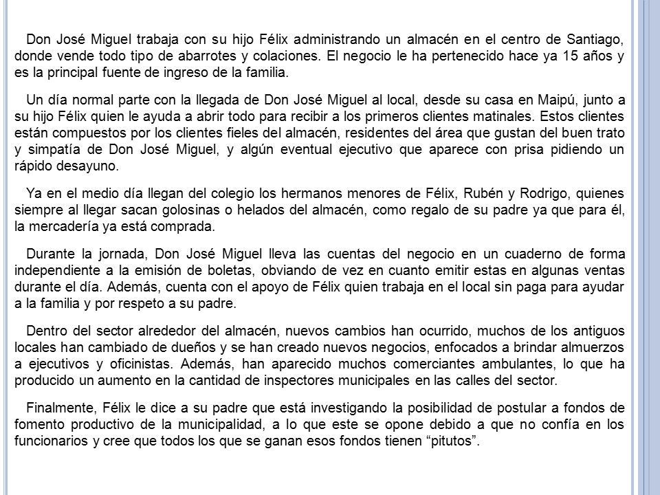 Don José Miguel trabaja con su hijo Félix administrando un almacén en el centro de Santiago, donde vende todo tipo de abarrotes y colaciones. El negocio le ha pertenecido hace ya 15 años y es la principal fuente de ingreso de la familia.