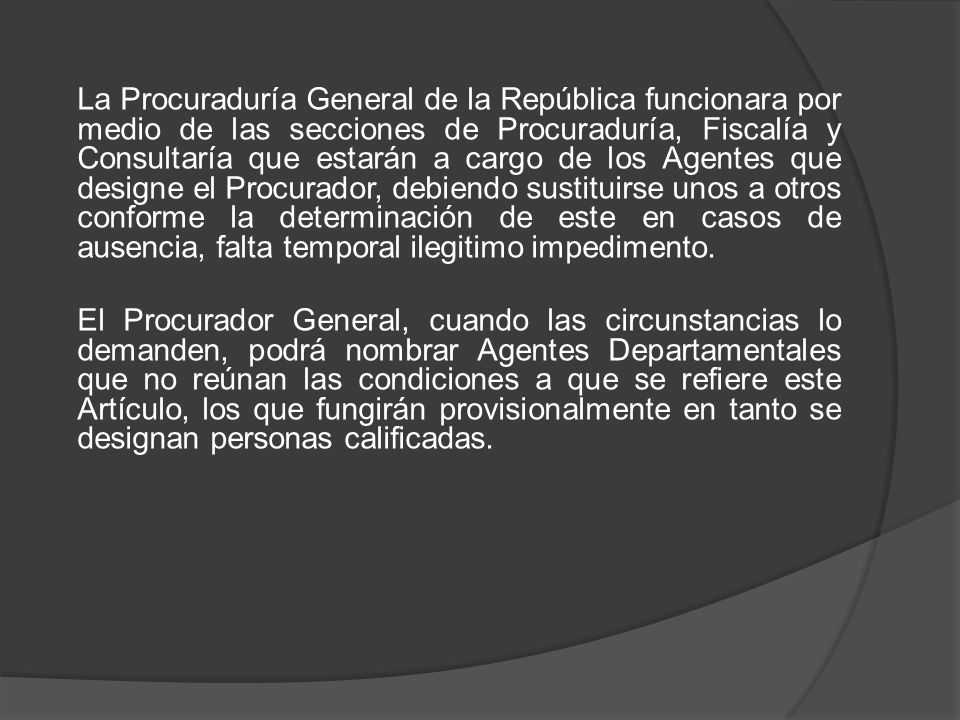 La Procuraduría General de la República funcionara por medio de las secciones de Procuraduría, Fiscalía y Consultaría que estarán a cargo de los Agentes que designe el Procurador, debiendo sustituirse unos a otros conforme la determinación de este en casos de ausencia, falta temporal ilegitimo impedimento.