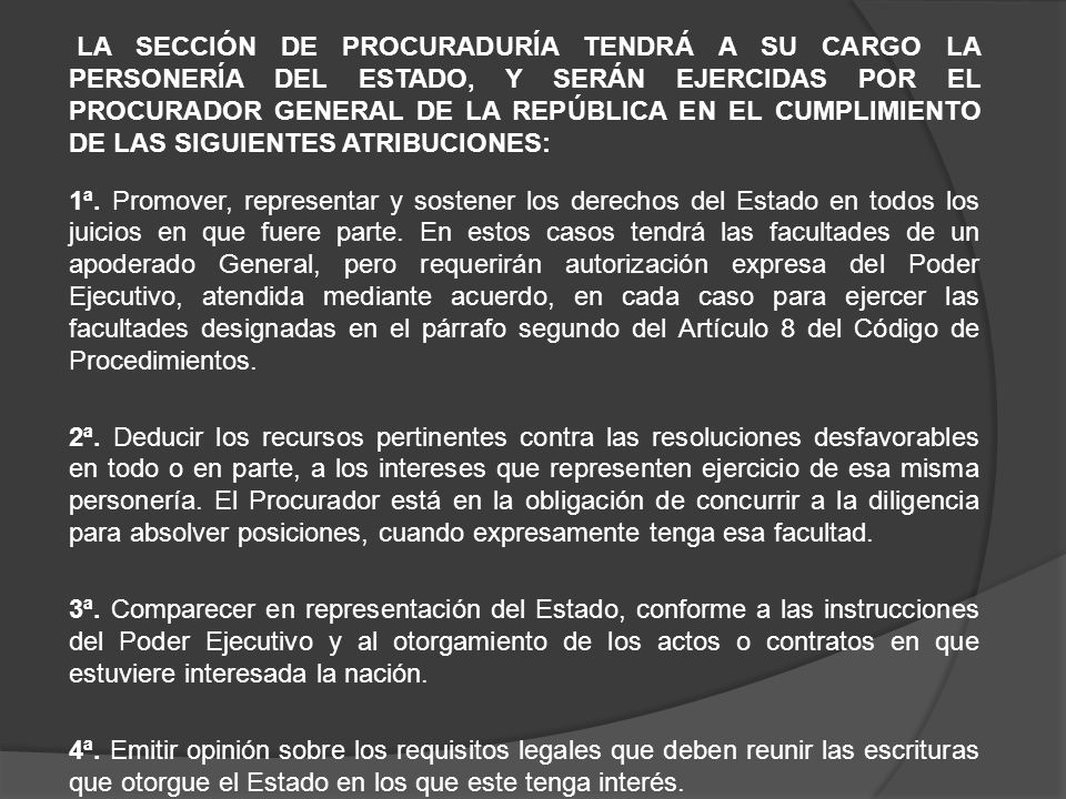 LA SECCIÓN DE PROCURADURÍA TENDRÁ A SU CARGO LA PERSONERÍA DEL ESTADO, Y SERÁN EJERCIDAS POR EL PROCURADOR GENERAL DE LA REPÚBLICA EN EL CUMPLIMIENTO DE LAS SIGUIENTES ATRIBUCIONES: