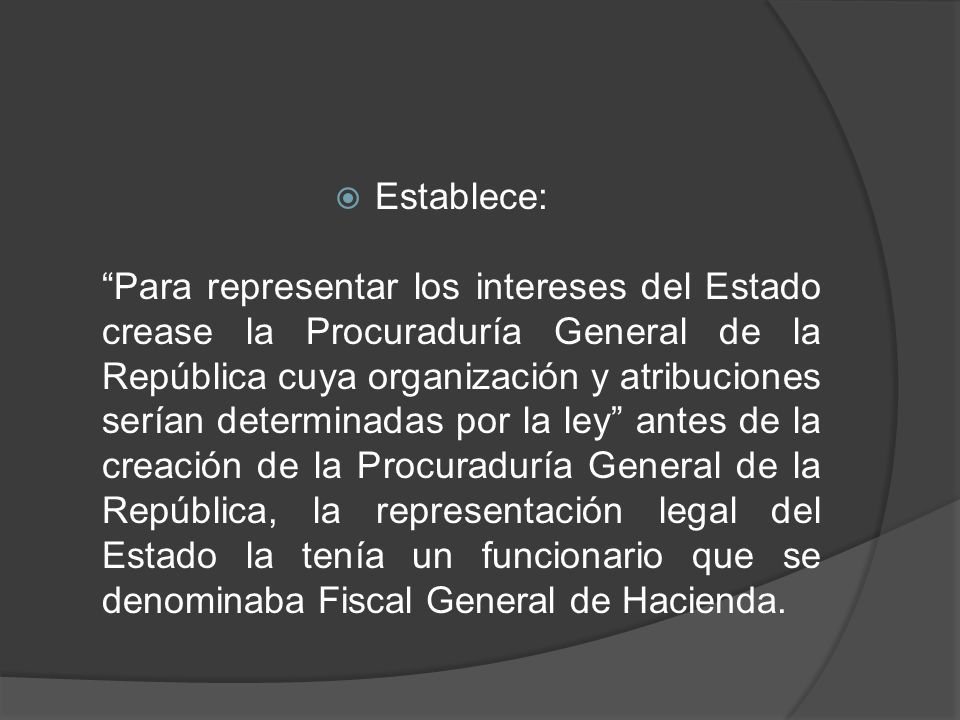 Establece: Para representar los intereses del Estado crease la Procuraduría General de la República cuya organización y atribuciones serían determinadas por la ley antes de la creación de la Procuraduría General de la República, la representación legal del Estado la tenía un funcionario que se denominaba Fiscal General de Hacienda.
