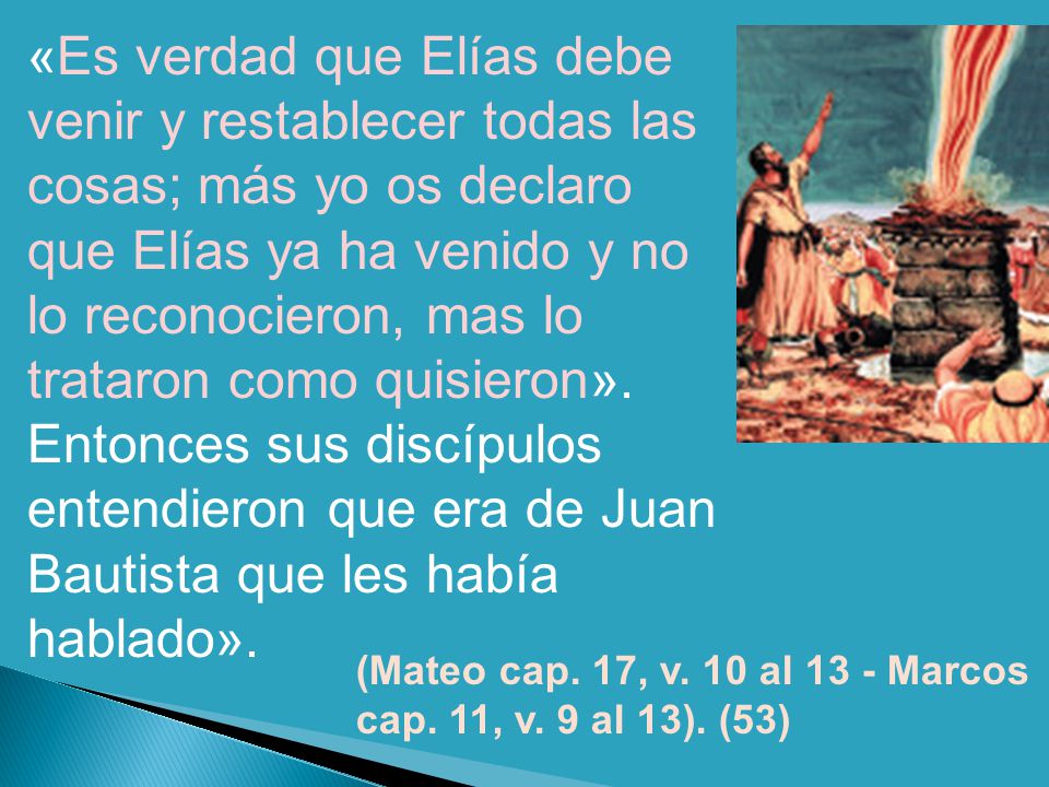 «Es verdad que Elías debe venir y restablecer todas las cosas; más yo os declaro que Elías ya ha venido y no lo reconocieron, mas lo trataron como quisieron». Entonces sus discípulos entendieron que era de Juan Bautista que les había hablado».
