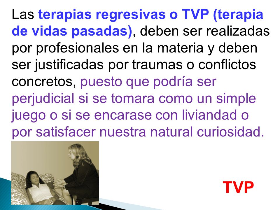 Las terapias regresivas o TVP (terapia de vidas pasadas), deben ser realizadas por profesionales en la materia y deben ser justificadas por traumas o conflictos concretos, puesto que podría ser perjudicial si se tomara como un simple juego o si se encarase con liviandad o por satisfacer nuestra natural curiosidad.