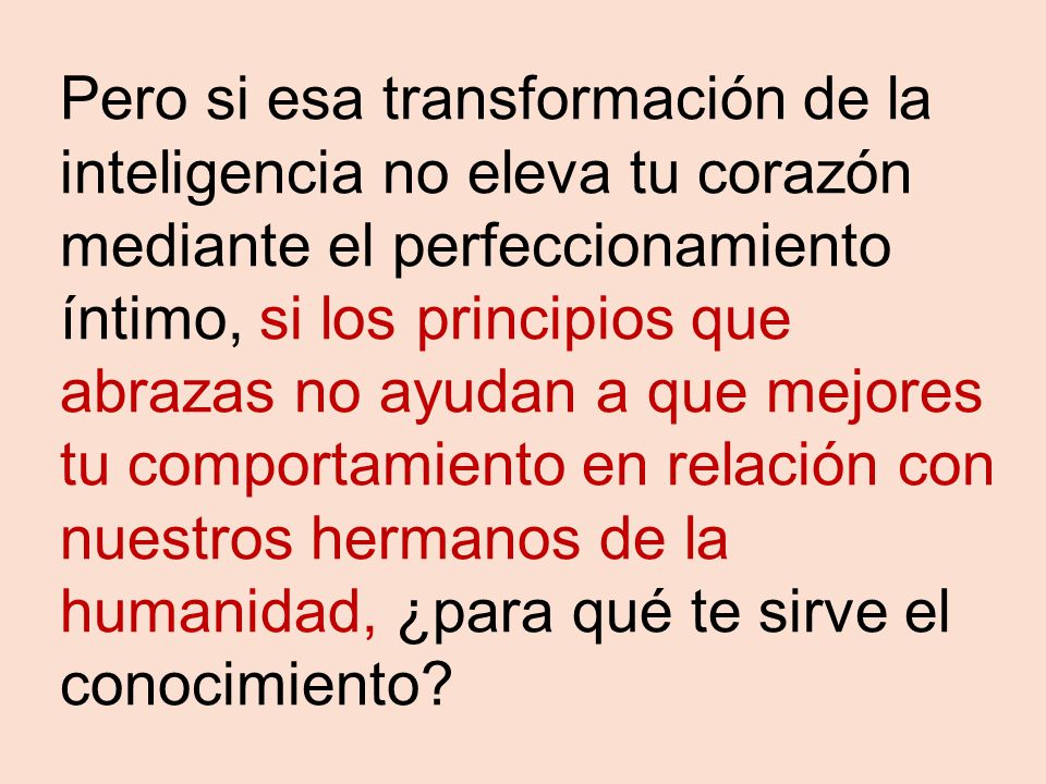 Pero si esa transformación de la inteligencia no eleva tu corazón mediante el perfeccionamiento íntimo, si los principios que abrazas no ayudan a que mejores tu comportamiento en relación con nuestros hermanos de la humanidad, ¿para qué te sirve el conocimiento