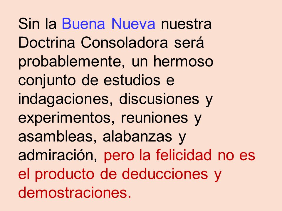 Sin la Buena Nueva nuestra Doctrina Consoladora será probablemente, un hermoso conjunto de estudios e indagaciones, discusiones y experimentos, reuniones y asambleas, alabanzas y admiración, pero la felicidad no es el producto de deducciones y demostraciones.