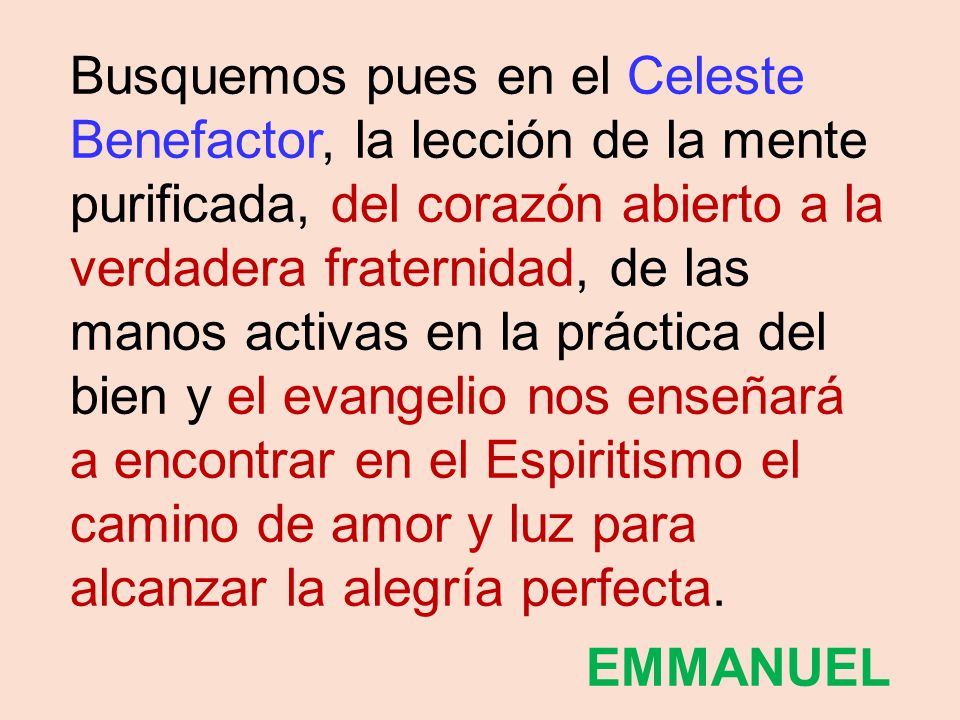 Busquemos pues en el Celeste Benefactor, la lección de la mente purificada, del corazón abierto a la verdadera fraternidad, de las manos activas en la práctica del bien y el evangelio nos enseñará a encontrar en el Espiritismo el camino de amor y luz para alcanzar la alegría perfecta.