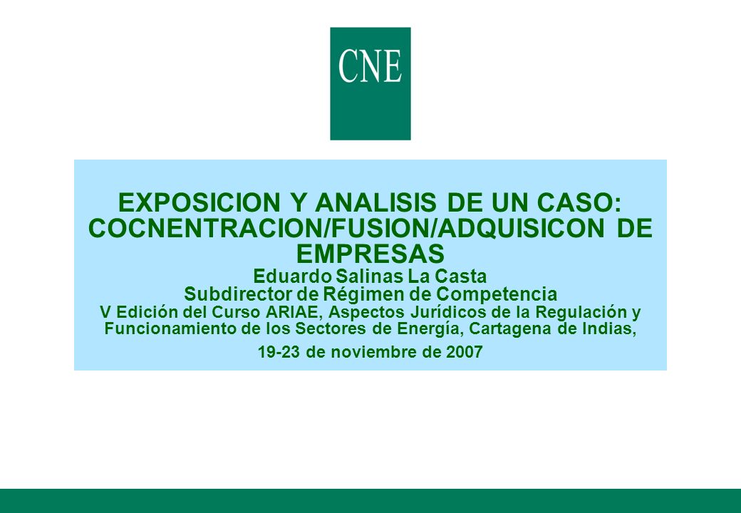 EXPOSICION Y ANALISIS DE UN CASO: COCNENTRACION/FUSION/ADQUISICON DE EMPRESAS Eduardo Salinas La Casta Subdirector de Régimen de Competencia V Edición del Curso ARIAE, Aspectos Jurídicos de la Regulación y Funcionamiento de los Sectores de Energía, Cartagena de Indias, de noviembre de 2007