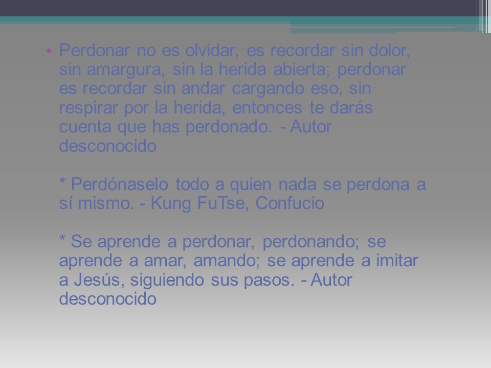 Perdonar no es olvidar, es recordar sin dolor, sin amargura, sin la herida abierta; perdonar es recordar sin andar cargando eso, sin respirar por la herida, entonces te darás cuenta que has perdonado.