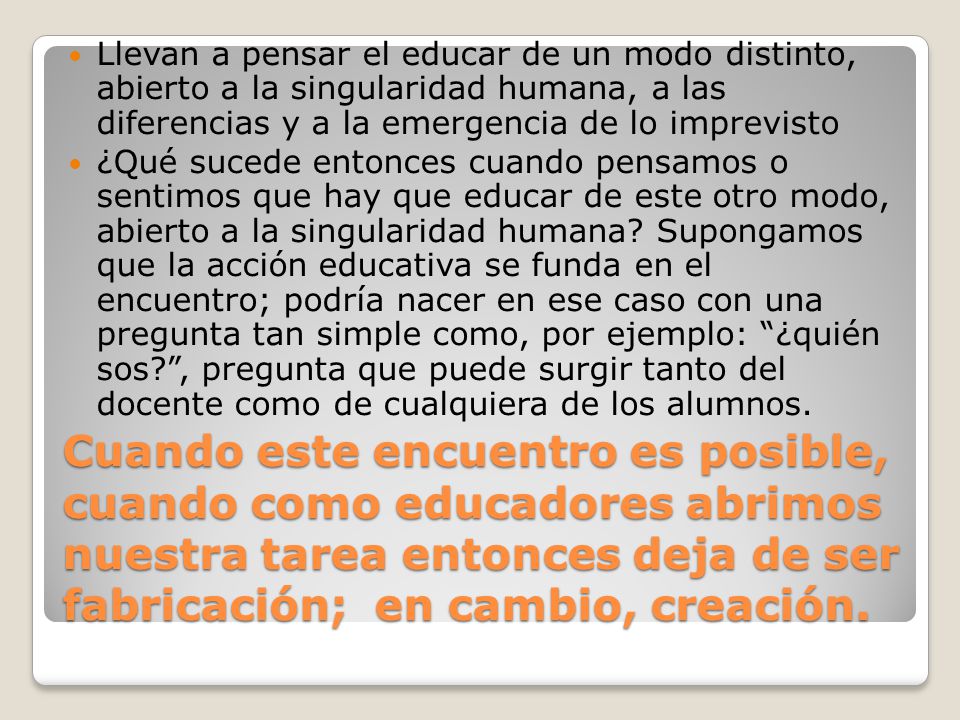 Llevan a pensar el educar de un modo distinto, abierto a la singularidad humana, a las diferencias y a la emergencia de lo imprevisto