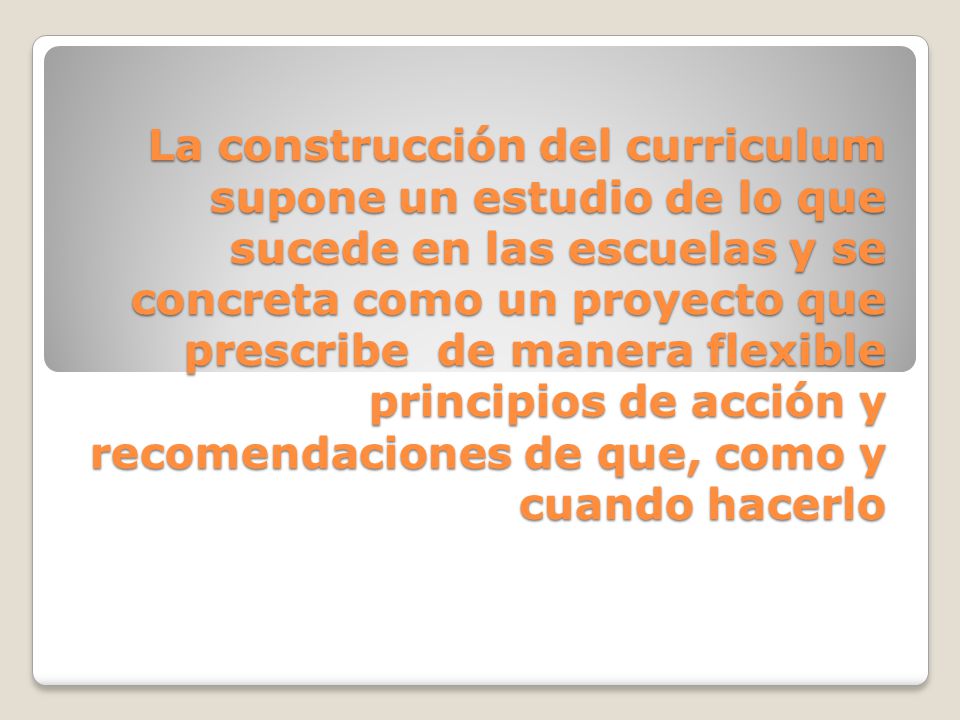 La construcción del curriculum supone un estudio de lo que sucede en las escuelas y se concreta como un proyecto que prescribe de manera flexible principios de acción y recomendaciones de que, como y cuando hacerlo