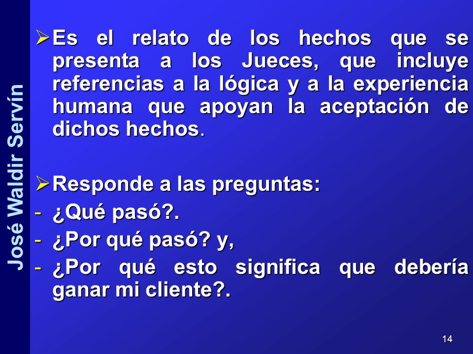 Es el relato de los hechos que se presenta a los Jueces, que incluye referencias a la lógica y a la experiencia humana que apoyan la aceptación de dichos hechos.