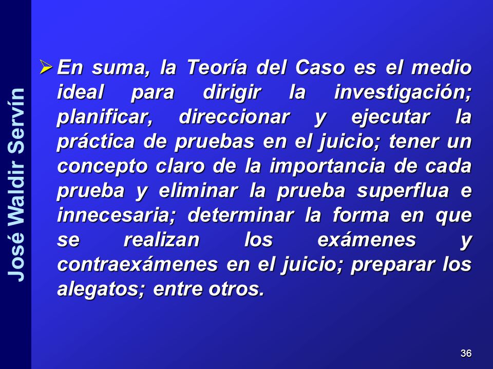 En suma, la Teoría del Caso es el medio ideal para dirigir la investigación; planificar, direccionar y ejecutar la práctica de pruebas en el juicio; tener un concepto claro de la importancia de cada prueba y eliminar la prueba superflua e innecesaria; determinar la forma en que se realizan los exámenes y contraexámenes en el juicio; preparar los alegatos; entre otros.