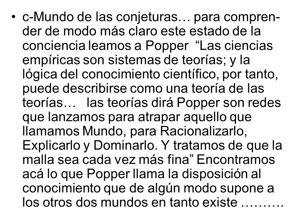 c-Mundo de las conjeturas… para compren-der de modo más claro este estado de la conciencia leamos a Popper Las ciencias empíricas son sistemas de teorías; y la lógica del conocimiento científico, por tanto, puede describirse como una teoría de las teorías… las teorías dirá Popper son redes que lanzamos para atrapar aquello que llamamos Mundo, para Racionalizarlo, Explicarlo y Dominarlo.