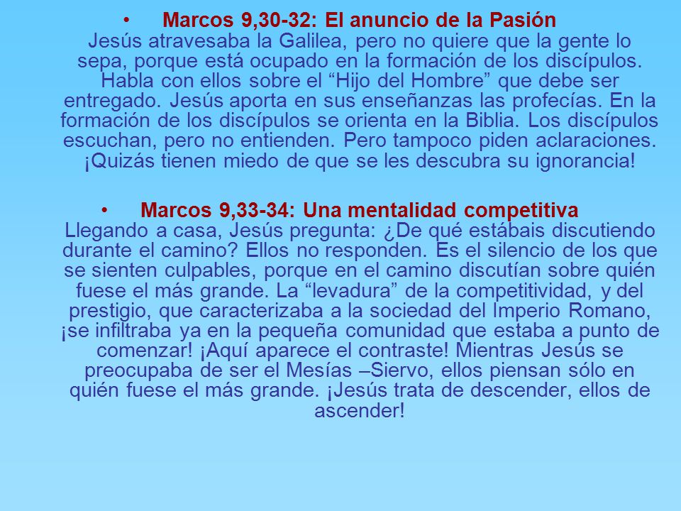 Marcos 9,30-32: El anuncio de la Pasión Jesús atravesaba la Galilea, pero no quiere que la gente lo sepa, porque está ocupado en la formación de los discípulos. Habla con ellos sobre el Hijo del Hombre que debe ser entregado. Jesús aporta en sus enseñanzas las profecías. En la formación de los discípulos se orienta en la Biblia. Los discípulos escuchan, pero no entienden. Pero tampoco piden aclaraciones. ¡Quizás tienen miedo de que se les descubra su ignorancia!