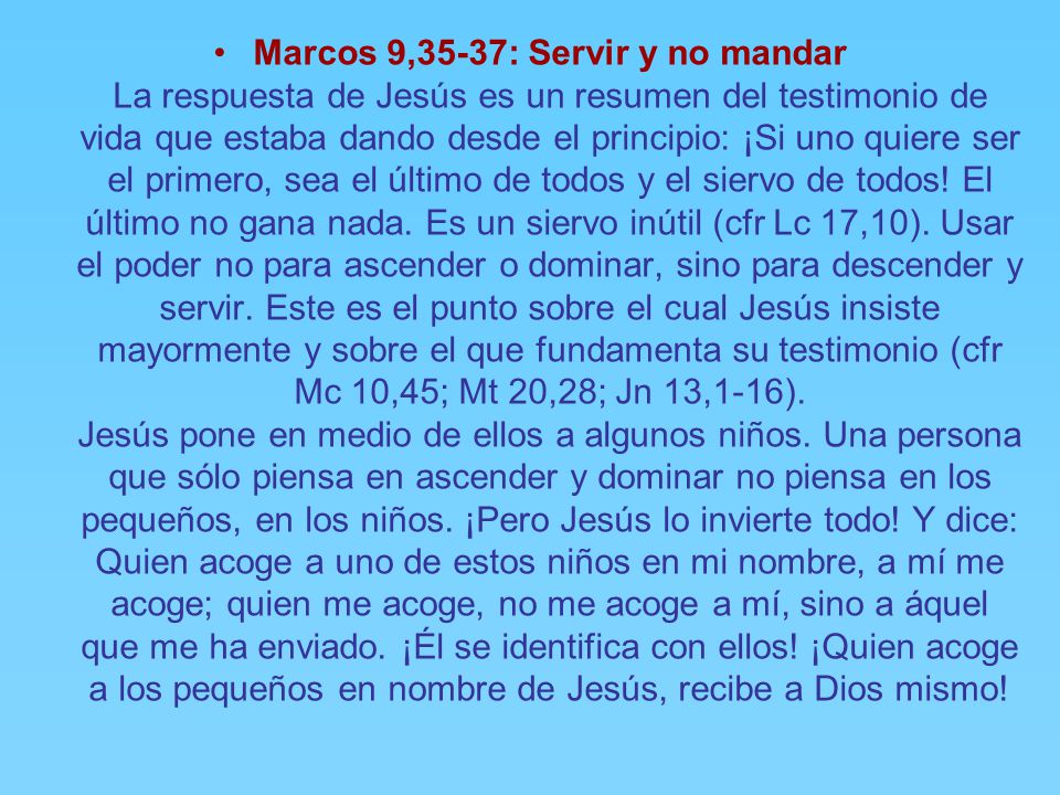 Marcos 9,35-37: Servir y no mandar La respuesta de Jesús es un resumen del testimonio de vida que estaba dando desde el principio: ¡Si uno quiere ser el primero, sea el último de todos y el siervo de todos! El último no gana nada. Es un siervo inútil (cfr Lc 17,10). Usar el poder no para ascender o dominar, sino para descender y servir. Este es el punto sobre el cual Jesús insiste mayormente y sobre el que fundamenta su testimonio (cfr Mc 10,45; Mt 20,28; Jn 13,1-16). Jesús pone en medio de ellos a algunos niños. Una persona que sólo piensa en ascender y dominar no piensa en los pequeños, en los niños. ¡Pero Jesús lo invierte todo! Y dice: Quien acoge a uno de estos niños en mi nombre, a mí me acoge; quien me acoge, no me acoge a mí, sino a áquel que me ha enviado. ¡Él se identifica con ellos! ¡Quien acoge a los pequeños en nombre de Jesús, recibe a Dios mismo!