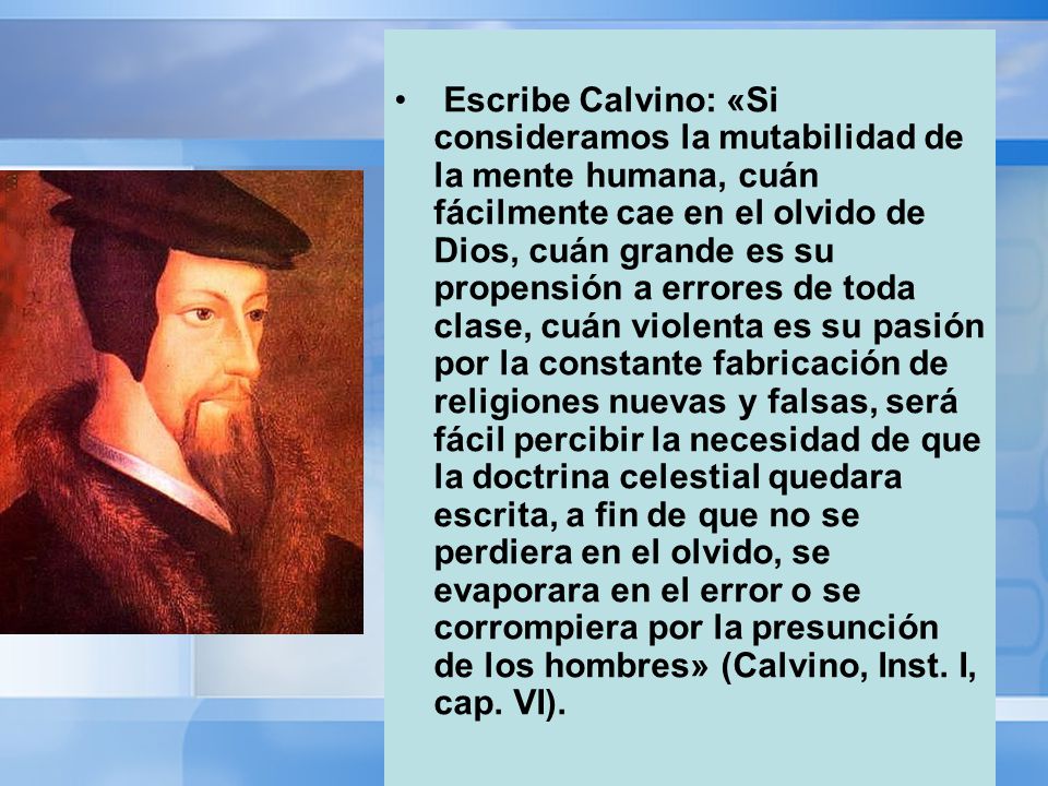 Escribe Calvino: «Si consideramos la mutabilidad de la mente humana, cuán fácilmente cae en el olvido de Dios, cuán grande es su propensión a errores de toda clase, cuán violenta es su pasión por la constante fabricación de religiones nuevas y falsas, será fácil percibir la necesidad de que la doctrina celestial quedara escrita, a fin de que no se perdiera en el olvido, se evaporara en el error o se corrompiera por la presunción de los hombres» (Calvino, Inst.