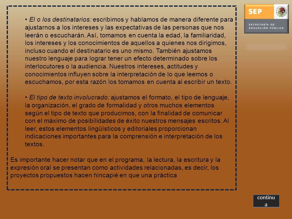 El o los destinatarios: escribimos y hablamos de manera diferente para ajustarnos a los intereses y las expectativas de las personas que nos leerán o escucharán. Así, tomamos en cuenta la edad, la familiaridad, los intereses y los conocimientos de aquellos a quienes nos dirigimos, incluso cuando el destinatario es uno mismo. También ajustamos nuestro lenguaje para lograr tener un efecto determinado sobre los interlocutores o la audiencia. Nuestros intereses, actitudes y conocimientos influyen sobre la interpretación de lo que leemos o escuchamos, por esta razón los tomamos en cuenta al escribir un texto.