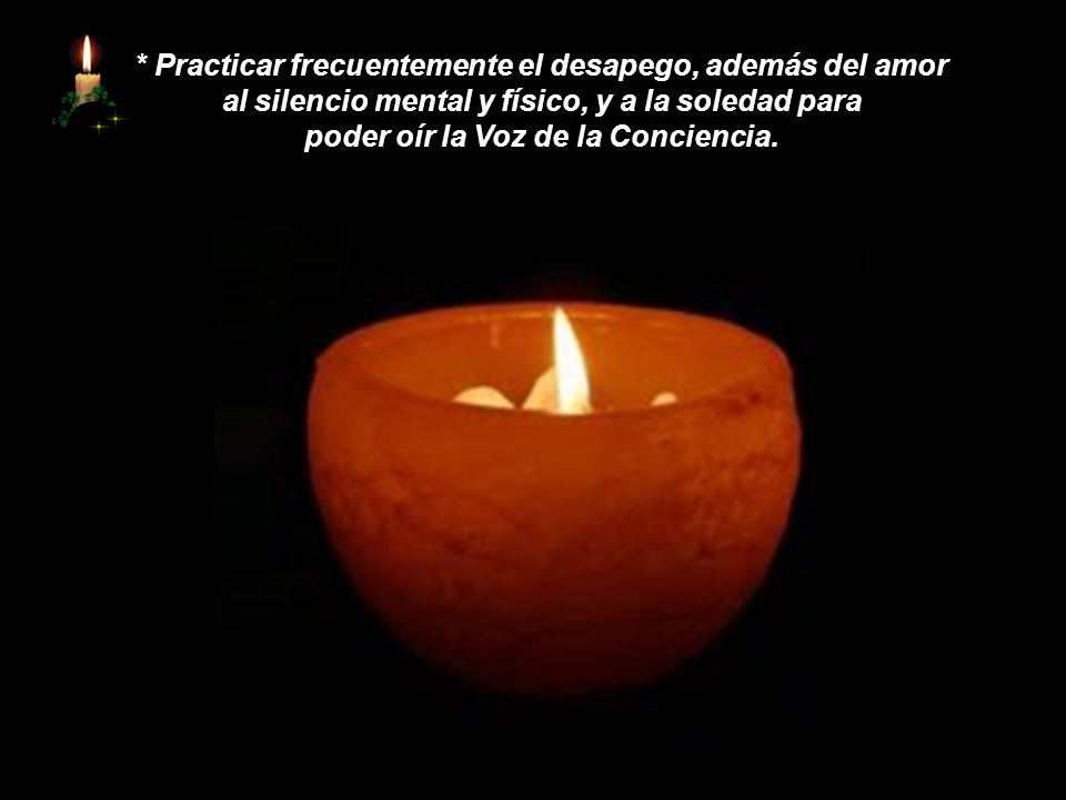 * Practicar frecuentemente el desapego, además del amor al silencio mental y físico, y a la soledad para poder oír la Voz de la Conciencia.
