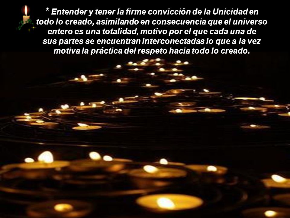 * Entender y tener la firme convicción de la Unicidad en todo lo creado, asimilando en consecuencia que el universo entero es una totalidad, motivo por el que cada una de sus partes se encuentran interconectadas lo que a la vez motiva la práctica del respeto hacia todo lo creado.