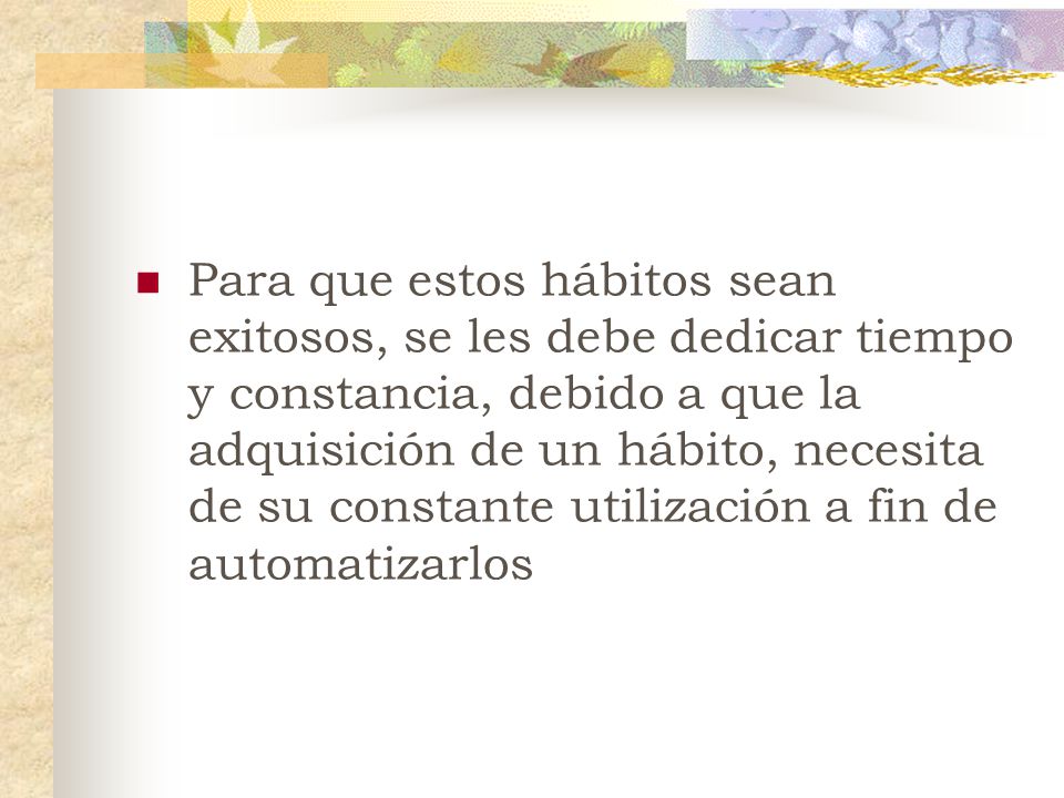 Para que estos hábitos sean exitosos, se les debe dedicar tiempo y constancia, debido a que la adquisición de un hábito, necesita de su constante utilización a fin de automatizarlos