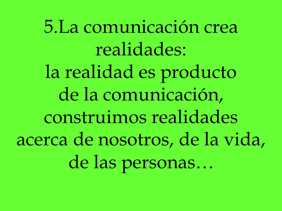 5.La comunicación crea realidades: la realidad es producto de la comunicación, construimos realidades acerca de nosotros, de la vida, de las personas…