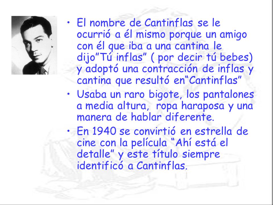 El nombre de Cantinflas se le ocurrió a él mismo porque un amigo con él que iba a una cantina le dijo Tú inflas ( por decir tú bebes) y adoptó una contracción de inflas y cantina que resultó en Cantinflas