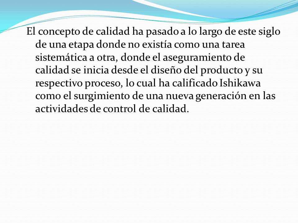 El concepto de calidad ha pasado a lo largo de este siglo de una etapa donde no existía como una tarea sistemática a otra, donde el aseguramiento de calidad se inicia desde el diseño del producto y su respectivo proceso, lo cual ha calificado Ishikawa como el surgimiento de una nueva generación en las actividades de control de calidad.