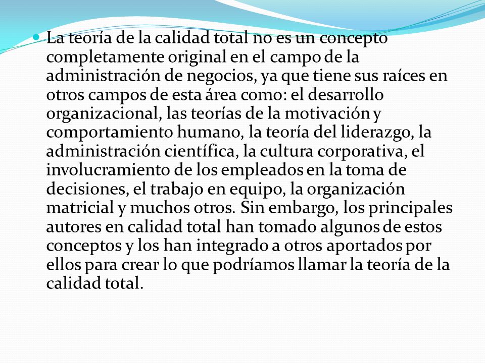 La teoría de la calidad total no es un concepto completamente original en el campo de la administración de negocios, ya que tiene sus raíces en otros campos de esta área como: el desarrollo organizacional, las teorías de la motivación y comportamiento humano, la teoría del liderazgo, la administración científica, la cultura corporativa, el involucramiento de los empleados en la toma de decisiones, el trabajo en equipo, la organización matricial y muchos otros.