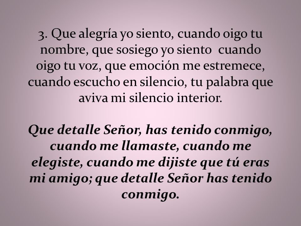 3. Que alegría yo siento, cuando oigo tu nombre, que sosiego yo siento cuando oigo tu voz, que emoción me estremece, cuando escucho en silencio, tu palabra que aviva mi silencio interior.