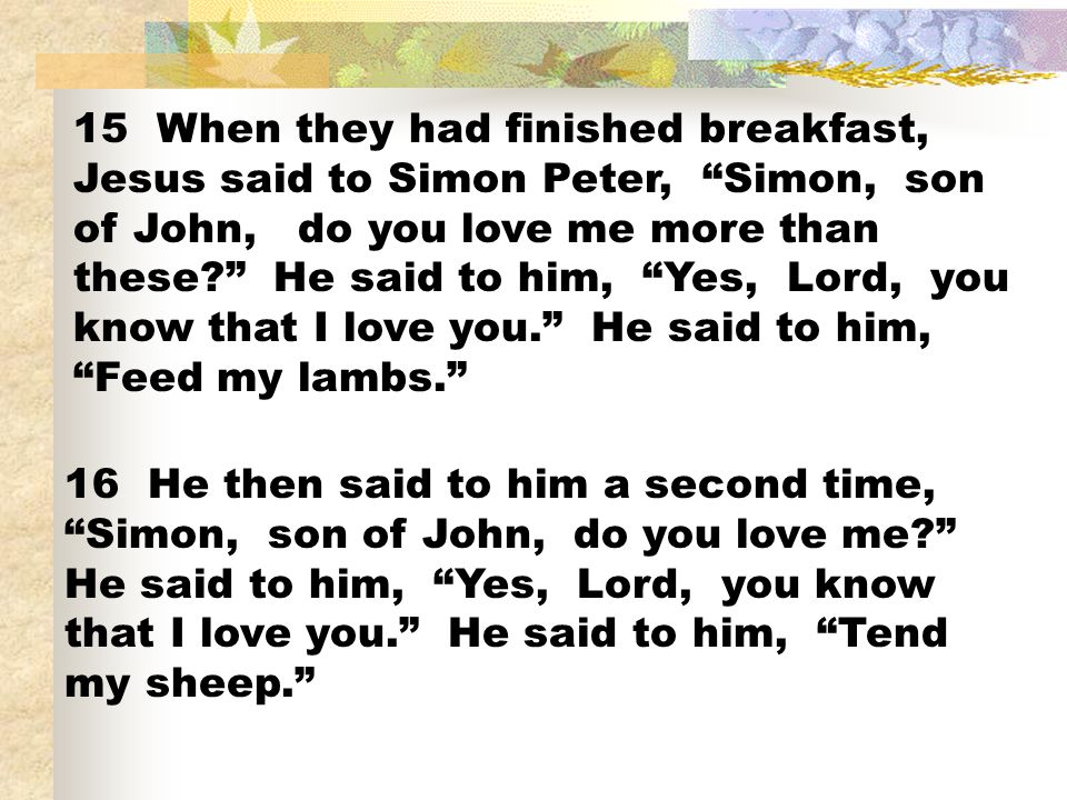 15 When they had finished breakfast, Jesus said to Simon Peter, Simon, son of John, do you love me more than these He said to him, Yes, Lord, you know that I love you. He said to him, Feed my lambs.
